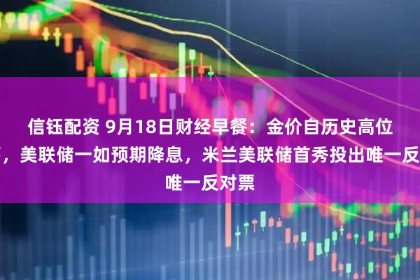 信钰配资 9月18日财经早餐：金价自历史高位回落，美联储一如预期降息，米兰美联储首秀投出唯一反对票