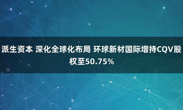 派生资本 深化全球化布局 环球新材国际增持CQV股权至50.75%
