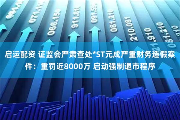启运配资 证监会严肃查处*ST元成严重财务造假案件：重罚近8000万 启动强制退市程序