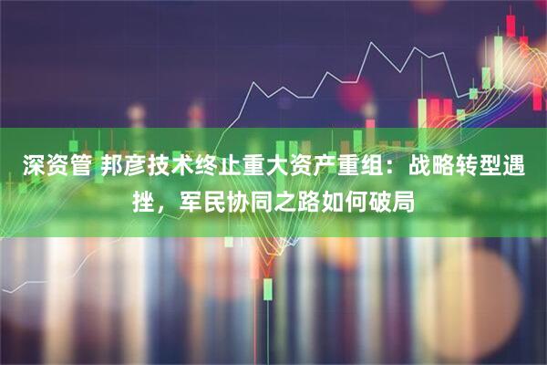 深资管 邦彦技术终止重大资产重组：战略转型遇挫，军民协同之路如何破局