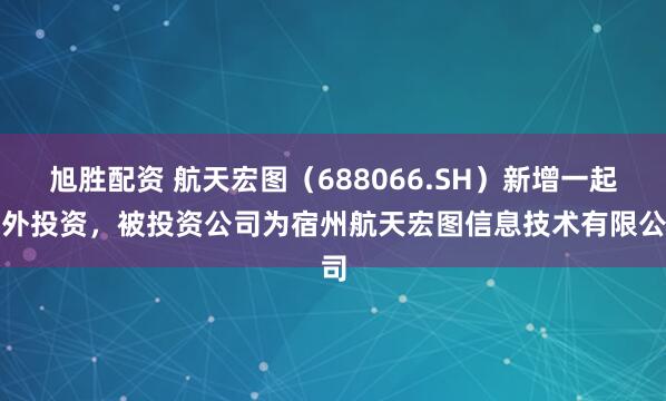 旭胜配资 航天宏图（688066.SH）新增一起对外投资，被投资公司为宿州航天宏图信息技术有限公司