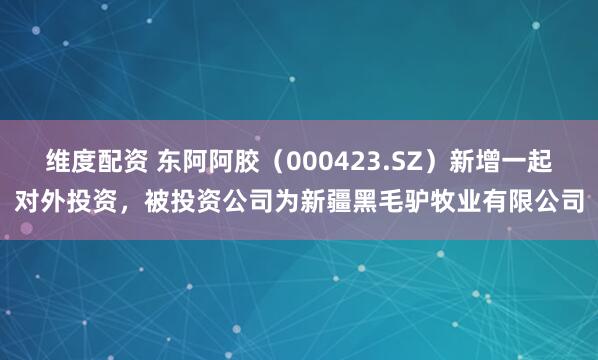 维度配资 东阿阿胶（000423.SZ）新增一起对外投资，被投资公司为新疆黑毛驴牧业有限公司