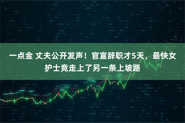 一点金 丈夫公开发声！官宣辞职才5天，最快女护士竟走上了另一条上坡路