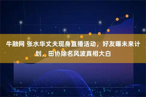 牛融网 张水华丈夫现身直播活动，好友曝未来计划，田协除名风波真相大白