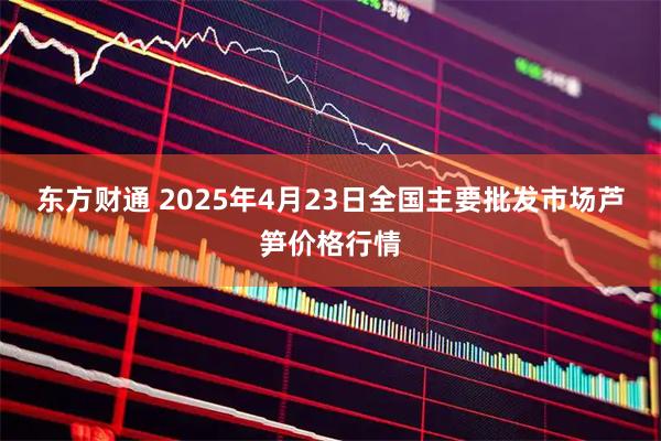 东方财通 2025年4月23日全国主要批发市场芦笋价格行情