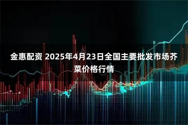 金惠配资 2025年4月23日全国主要批发市场芥菜价格行情