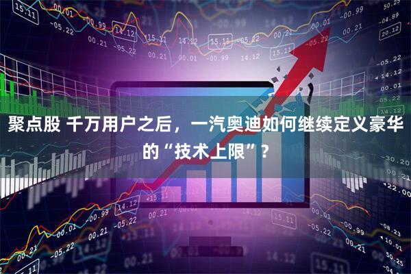 聚点股 千万用户之后，一汽奥迪如何继续定义豪华的“技术上限”？