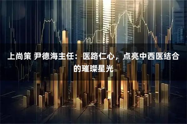 上尚策 尹德海主任：医路仁心，点亮中西医结合的璀璨星光