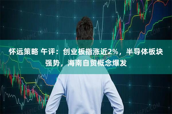 怀远策略 午评：创业板指涨近2%，半导体板块强势，海南自贸概念爆发