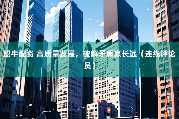 盟牛配资 高质量发展，破解矛盾赢长远（连线评论员）