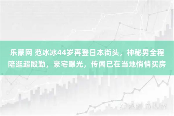 乐蒙网 范冰冰44岁再登日本街头，神秘男全程陪逛超殷勤，豪宅曝光，传闻已在当地悄悄买房