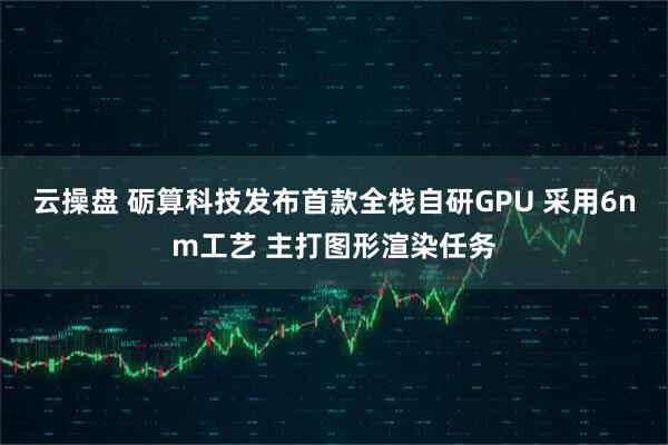 云操盘 砺算科技发布首款全栈自研GPU 采用6nm工艺 主打图形渲染任务